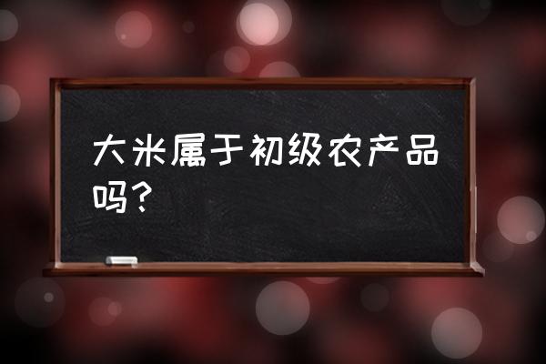 加工大米是农产品初加工吗 大米属于初级农产品吗？