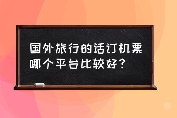 飞猪上订国际机票靠谱吗 国外旅行的话订机票哪个平台比较好？