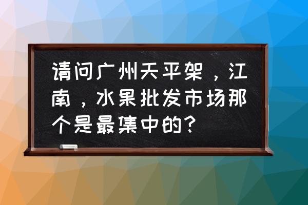 广州有哪些大型水果批发市场 请问广州天平架，江南，水果批发市场那个是最集中的？