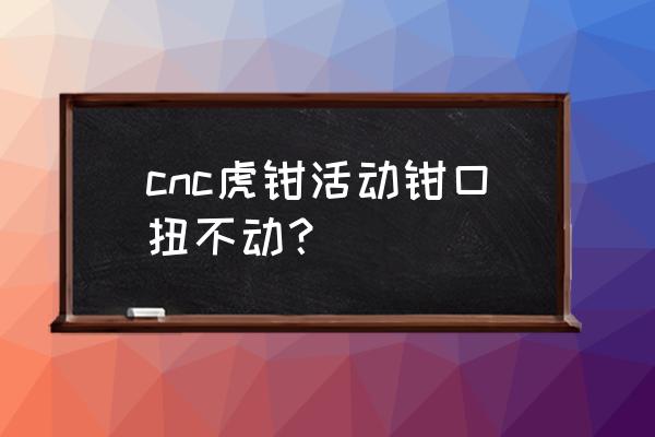 cnc虎钳钳口怎么加工 cnc虎钳活动钳口扭不动？