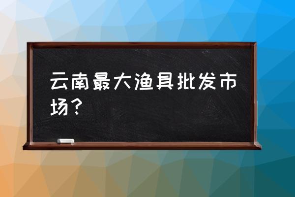 渔具批发市场什么地方 云南最大渔具批发市场？