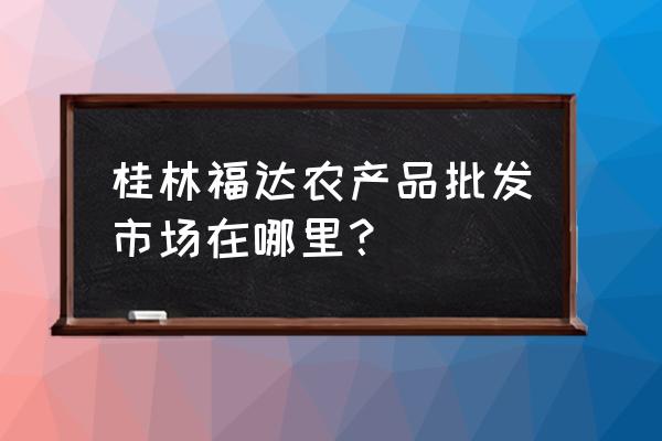 桂林有哪些大的冷冻批发市场 桂林福达农产品批发市场在哪里？