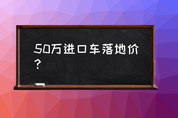 55万进口车税费多少 50万进口车落地价？