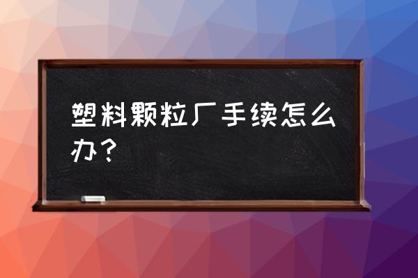 柳州市有几家塑料颗粒加工厂 塑料颗粒厂手续怎么办？