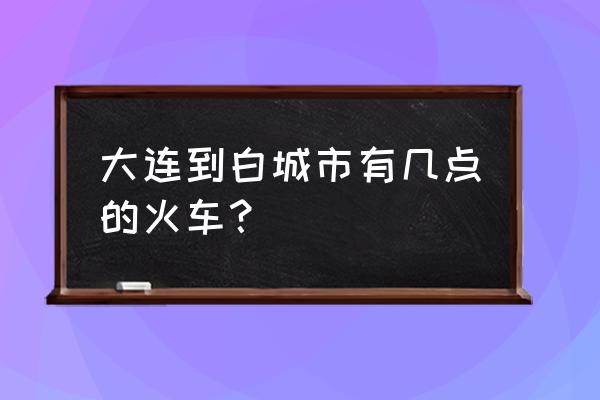 大连到吉林白城高铁怎么走 大连到白城市有几点的火车？