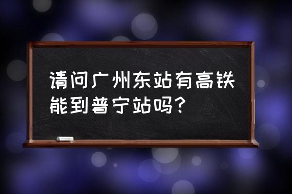 江门到揭阳普宁高铁票价多少 请问广州东站有高铁能到普宁站吗？