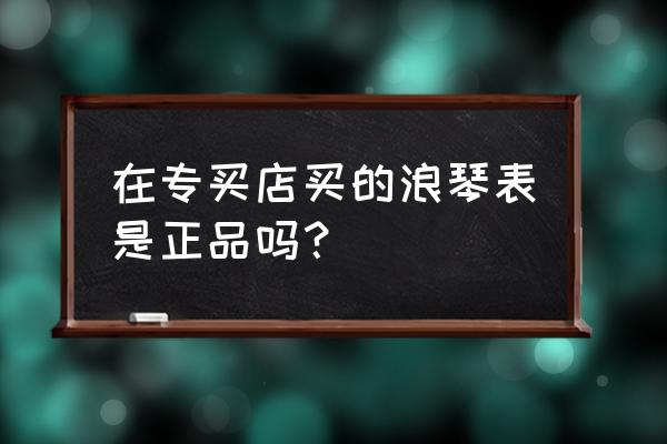 浪琴授权零售商可信吗 在专买店买的浪琴表是正品吗？