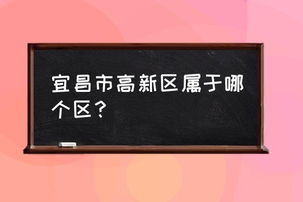 宜昌有哪几个工业园 宜昌市高新区属于哪个区？