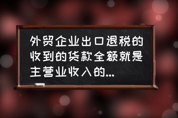 收到的出口退税算收入吗 外贸企业出口退税的收到的货款全额就是主营业收入的金额吗？