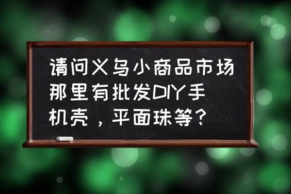 义乌小商品批发手机壳在几区 请问义乌小商品市场那里有批发DIY手机壳，平面珠等？