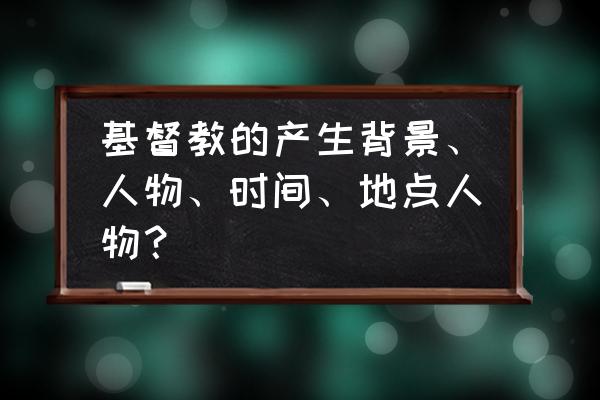 基督教是怎样产生的 基督教的产生背景、人物、时间、地点人物？