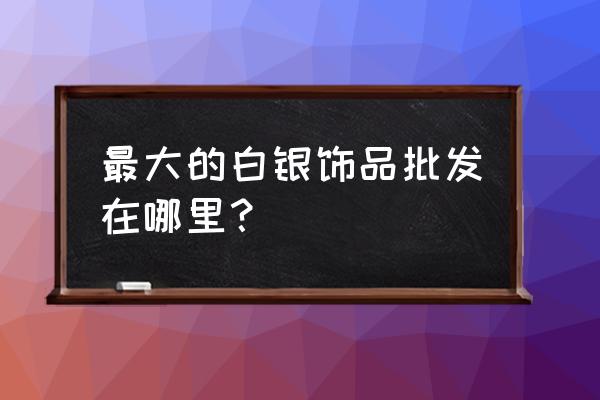 上塘银饰批发市场是真的吗 最大的白银饰品批发在哪里？