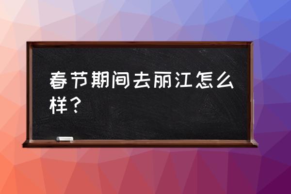 丽江春节去好玩吗 春节期间去丽江怎么样？