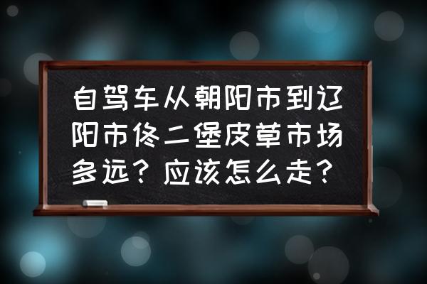 佟二堡皮草批发市场怎么走 自驾车从朝阳市到辽阳市佟二堡皮草市场多远？应该怎么走？