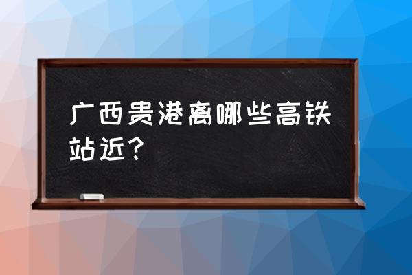 贵港坐火车到湛江多少公里 广西贵港离哪些高铁站近？