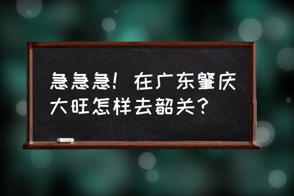 肇庆市到韶关多少公里 急急急！在广东肇庆大旺怎样去韶关？