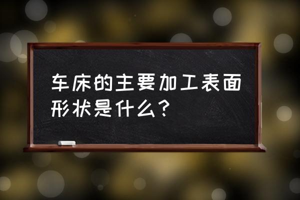 车床主要用于加工哪些几何形状 车床的主要加工表面形状是什么？