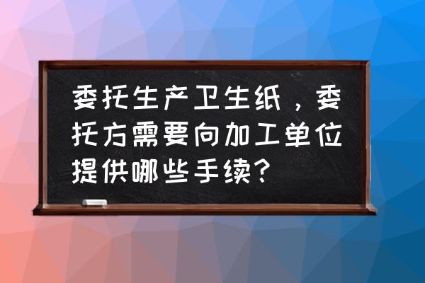 找卫生纸代加工需要备案吗 委托生产卫生纸，委托方需要向加工单位提供哪些手续？