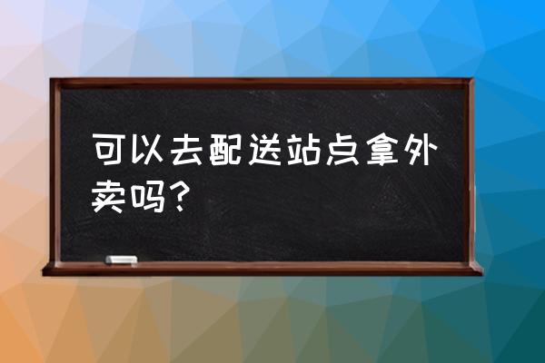 现在能拿外卖吗 可以去配送站点拿外卖吗？