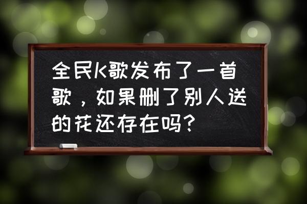 全民k歌送礼能删除吗 全民K歌发布了一首歌，如果删了别人送的花还存在吗？