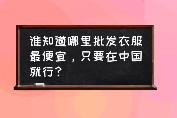 全国女装批发市场哪里最便宜 谁知道哪里批发衣服最便宜，只要在中国就行？