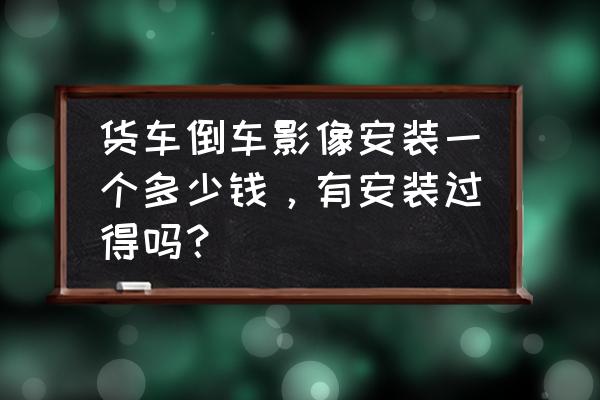 大货车倒车影像是多少钱一台 货车倒车影像安装一个多少钱，有安装过得吗？