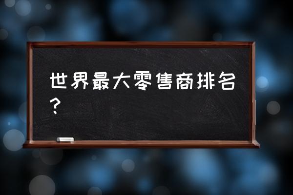 世界三大零售商企业是哪三个 世界最大零售商排名？