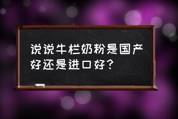 原装进口英国牛栏哪个好 说说牛栏奶粉是国产好还是进口好？