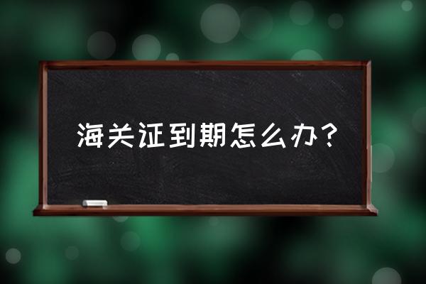 出口退税企业海关证过期怎么办 海关证到期怎么办？