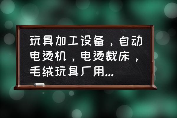 玩具加工需要什么设备 玩具加工设备，自动电烫机，电烫裁床，毛绒玩具厂用的多吗？