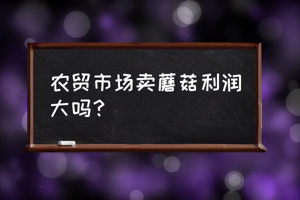 菌类零售利润是多少 农贸市场卖蘑菇利润大吗？