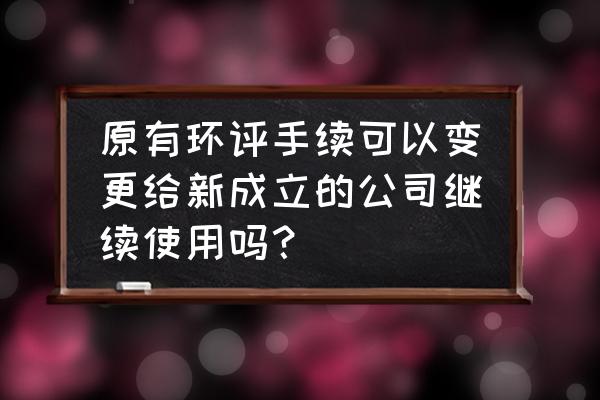 企业转让环保手续可以变更吗 原有环评手续可以变更给新成立的公司继续使用吗？