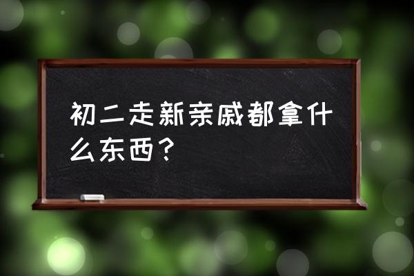 初二走亲戚带什么礼物 初二走新亲戚都拿什么东西？