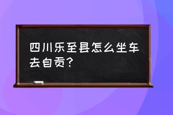 自贡至乐至汽车要多长时间 四川乐至县怎么坐车去自贡？