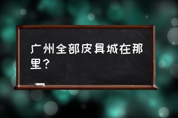 广州市包包批发市场在哪里 广州全部皮具城在那里？