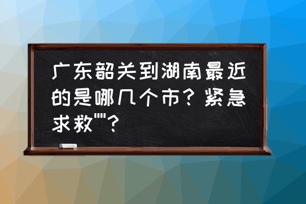 韶关到永州怎么走 广东韶关到湖南最近的是哪几个市？紧急求救''''？