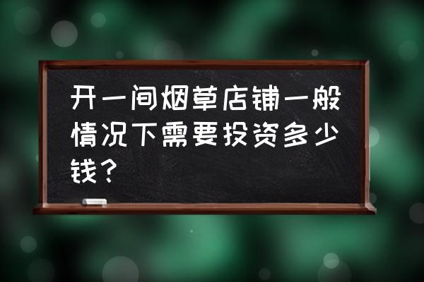 开个烟草零售店要多少钱 开一间烟草店铺一般情况下需要投资多少钱？