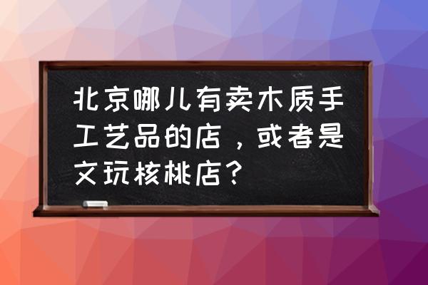 北京哪儿有卖木雕 北京哪儿有卖木质手工艺品的店，或者是文玩核桃店？