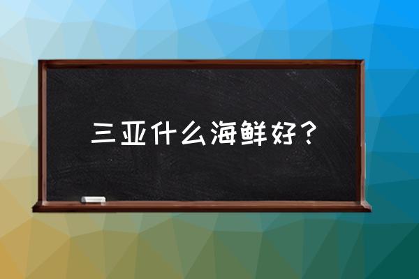 三亚海鲜哪些好吃 三亚什么海鲜好？