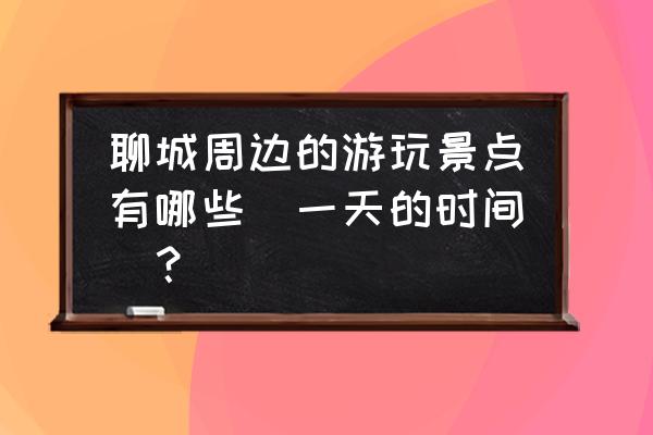 聊城一日游去哪里比较好 聊城周边的游玩景点有哪些（一天的时间）？