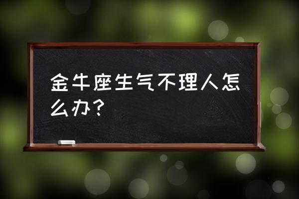 金牛座女生气可怕吗 金牛座生气不理人怎么办？