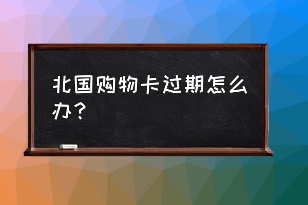 购物卡过期后怎么办 北国购物卡过期怎么办？