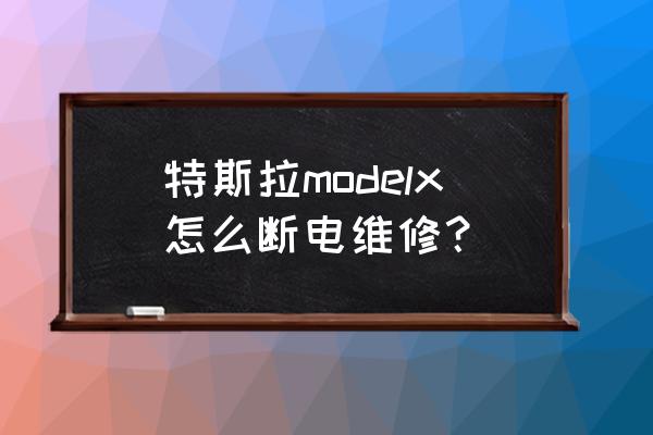 特斯拉维修怎么断电 特斯拉modelx怎么断电维修？