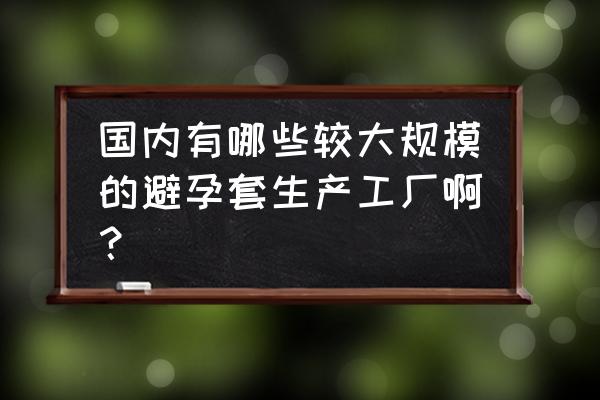 做避孕套的厂怎么样 国内有哪些较大规模的避孕套生产工厂啊？