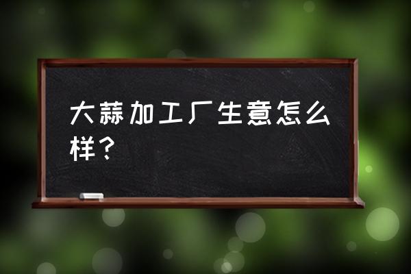 大蒜加工厂是污染企业吗 大蒜加工厂生意怎么样？