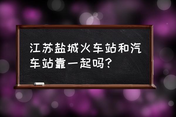 盐城火车站靠近哪个汽车站 江苏盐城火车站和汽车站靠一起吗？