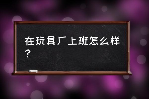 石家庄有没有玩具场招工的 在玩具厂上班怎么样？