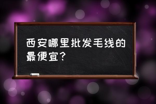 西安毛线批发市场在哪 西安哪里批发毛线的最便宜？