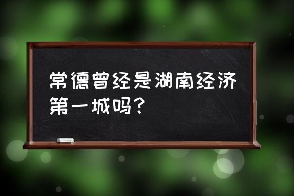 常德城市出名吗 常德曾经是湖南经济第一城吗？