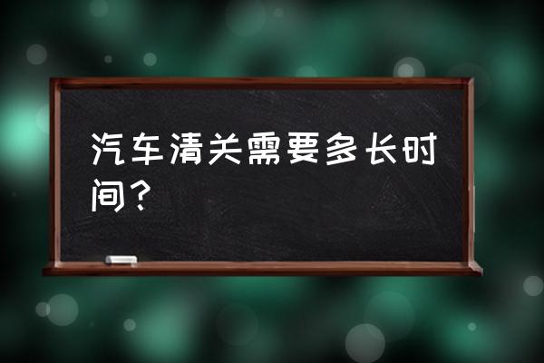 进口车出场到清关要多久 汽车清关需要多长时间？